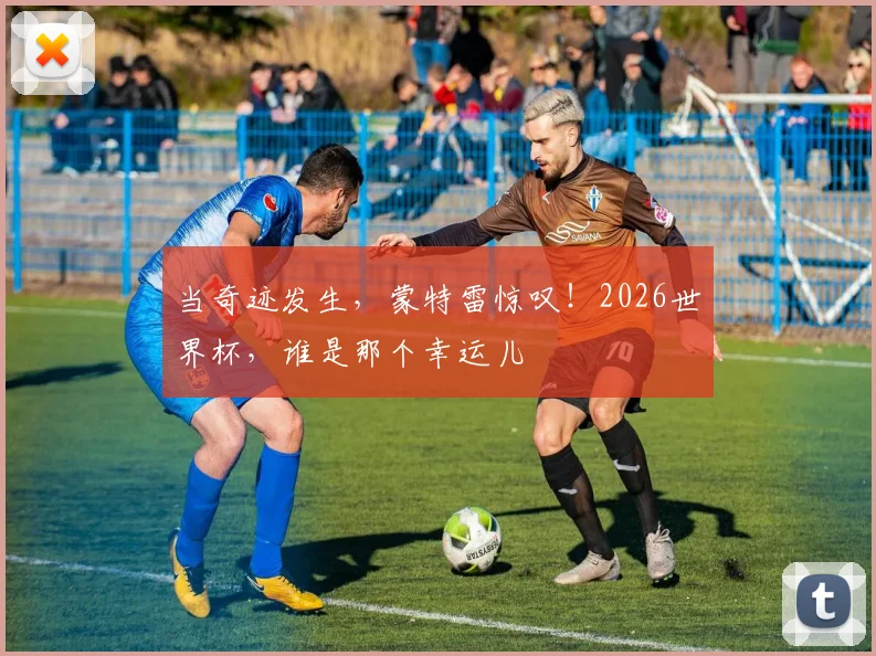 当奇迹发生，蒙特雷惊叹！2026世界杯，谁是那个幸运儿