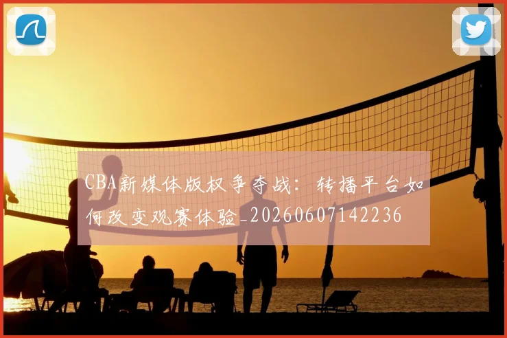CBA新媒体版权争夺战：转播平台如何改变观赛体验_20260607142236