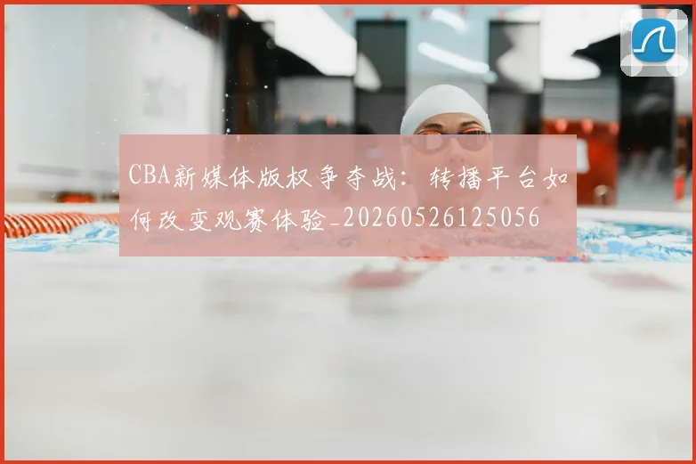 CBA新媒体版权争夺战：转播平台如何改变观赛体验_20260526125056