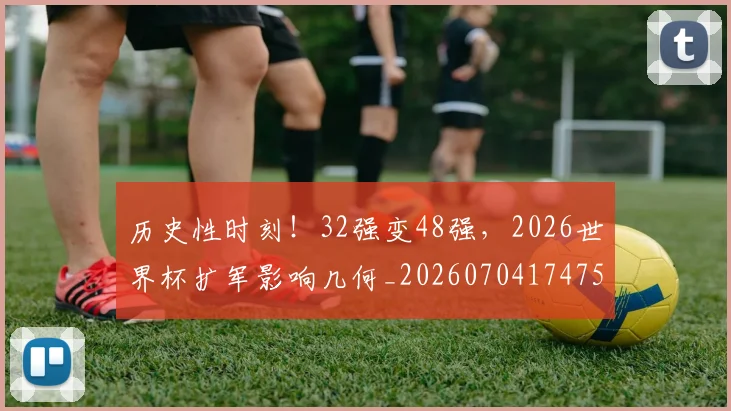 历史性时刻!32强变48强,2026世界杯扩军影响几何_20260704174754