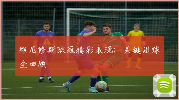 维尼修斯欧冠精彩表现：关键进球全回顾