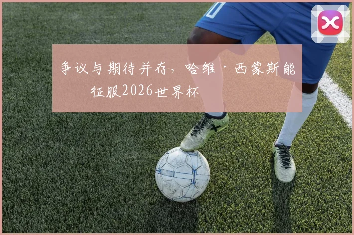 争议与期待并存，哈维·西蒙斯能否征服2026世界杯