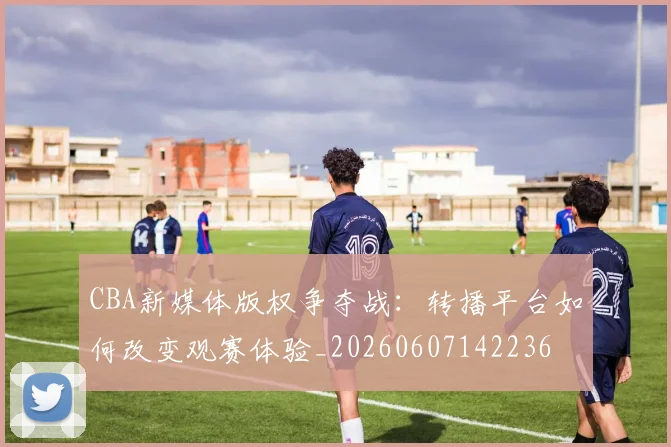 CBA新媒体版权争夺战：转播平台如何改变观赛体验_20260607142236