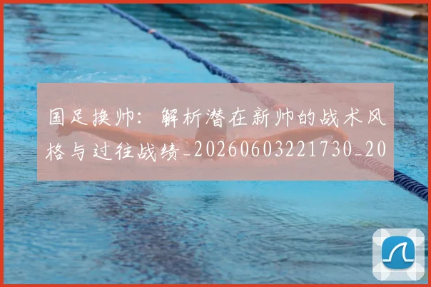 国足换帅：解析潜在新帅的战术风格与过往战绩_20260603221730_20260707014909