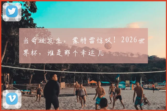 当奇迹发生,蒙特雷惊叹!2026世界杯,谁是那个幸运儿