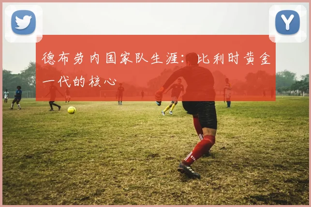德布劳内国家队生涯：比利时黄金一代的核心