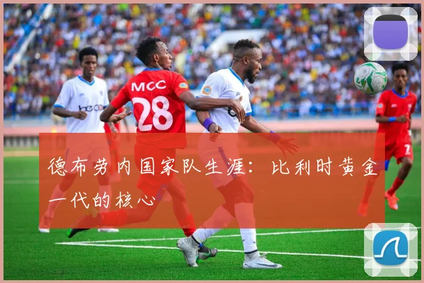 德布劳内国家队生涯：比利时黄金一代的核心