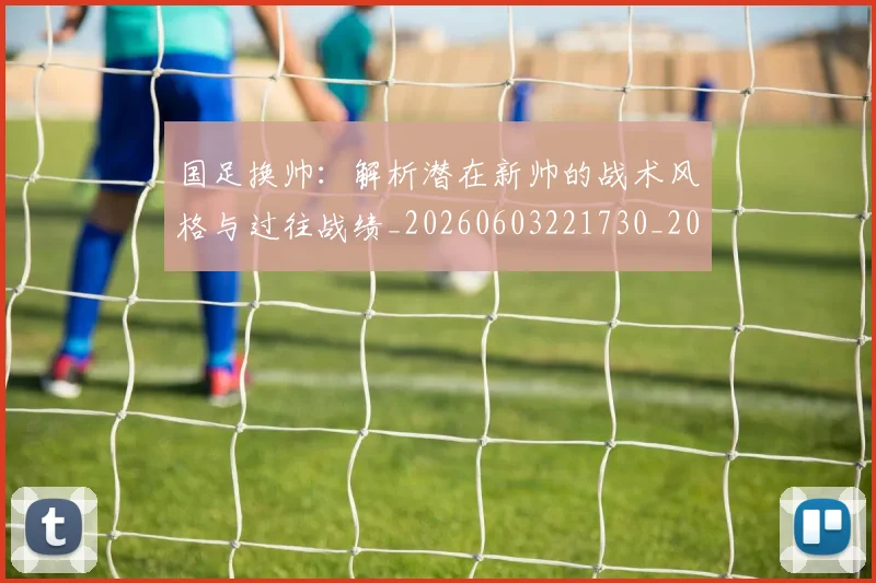 国足换帅：解析潜在新帅的战术风格与过往战绩_20260603221730_20260707014909