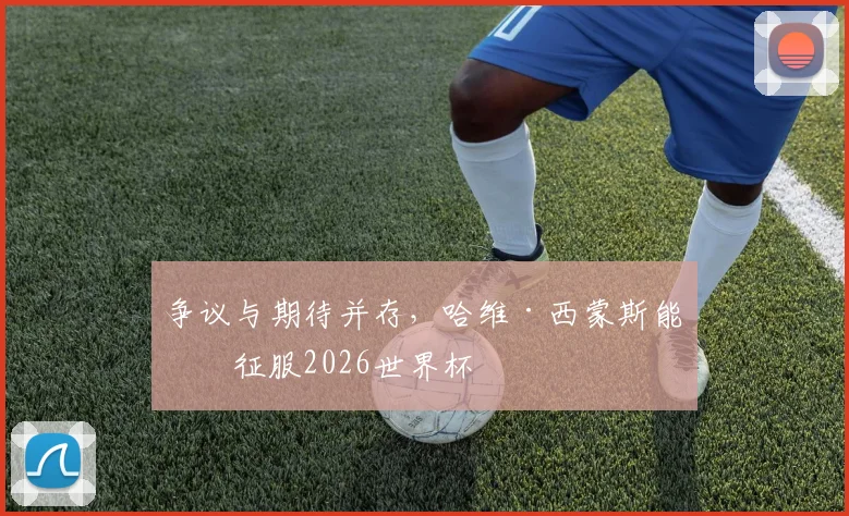 争议与期待并存，哈维·西蒙斯能否征服2026世界杯