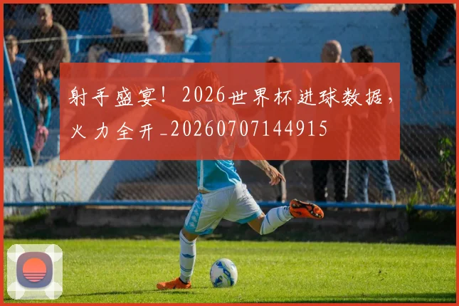 射手盛宴！2026世界杯进球数据，火力全开_20260707144915