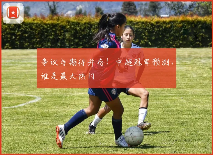 争议与期待并存!中超冠军预测,谁是最大热门