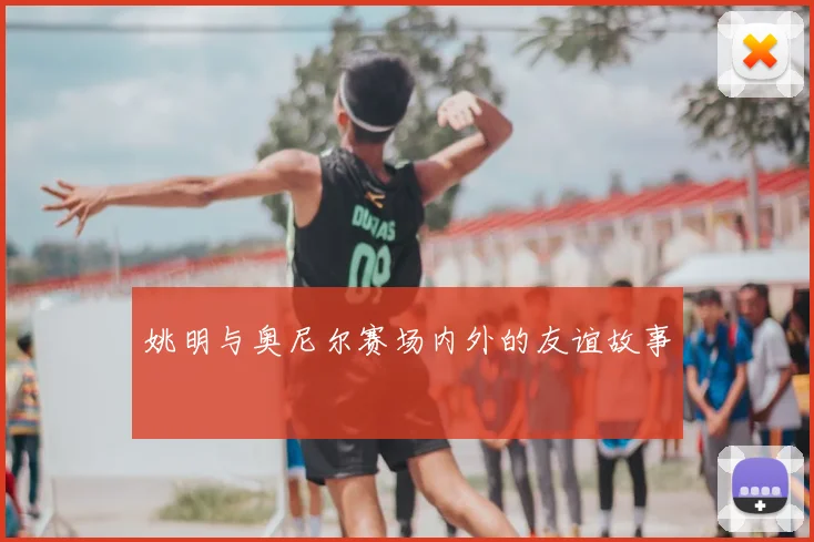 姚明与奥尼尔赛场内外的友谊故事
