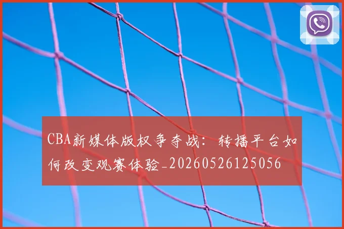CBA新媒体版权争夺战：转播平台如何改变观赛体验_20260526125056