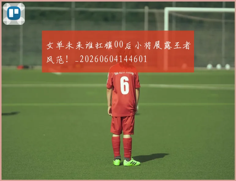 女单未来谁扛旗00后小将展露王者风范！_20260604144601